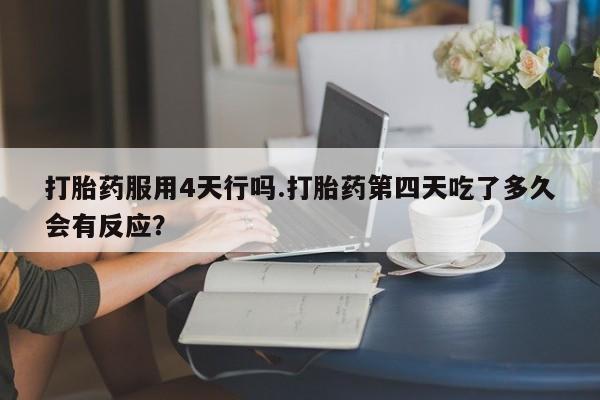 打胎药在线购买微信打胎药服用4天行吗.打胎药第四天吃了多久会有反应？